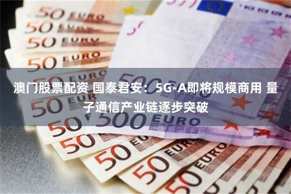 澳门股票配资 国泰君安：5G-A即将规模商用 量子通信产业链逐步突破