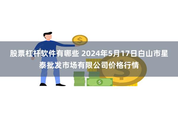 股票杠杆软件有哪些 2024年5月17日白山市星泰批发市场有限公司价格行情