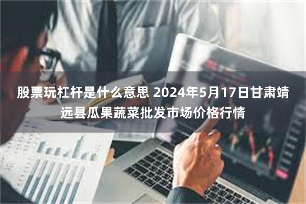 股票玩杠杆是什么意思 2024年5月17日甘肃靖远县瓜果蔬菜批发市场价格行情