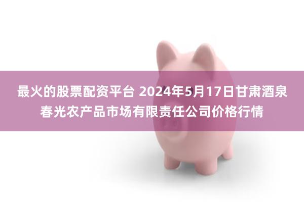 最火的股票配资平台 2024年5月17日甘肃酒泉春光农产品市场有限责任公司价格行情