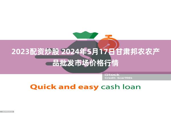 2023配资炒股 2024年5月17日甘肃邦农农产品批发市场价格行情