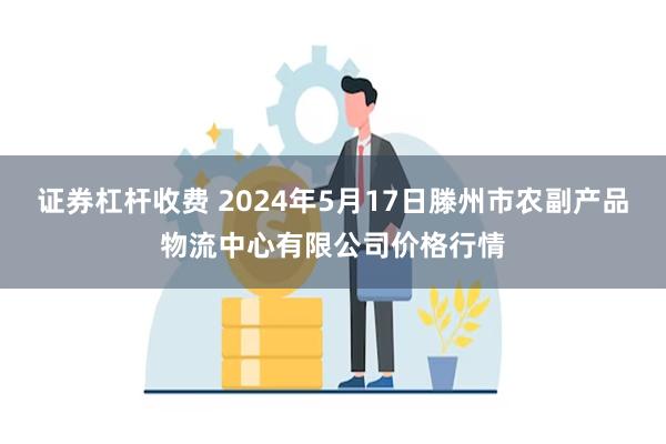 证券杠杆收费 2024年5月17日滕州市农副产品物流中心有限公司价格行情