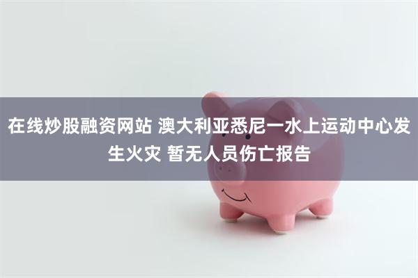 在线炒股融资网站 澳大利亚悉尼一水上运动中心发生火灾 暂无人员伤亡报告