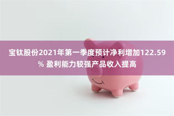 宝钛股份2021年第一季度预计净利增加122.59% 盈利能力较强产品收入提高