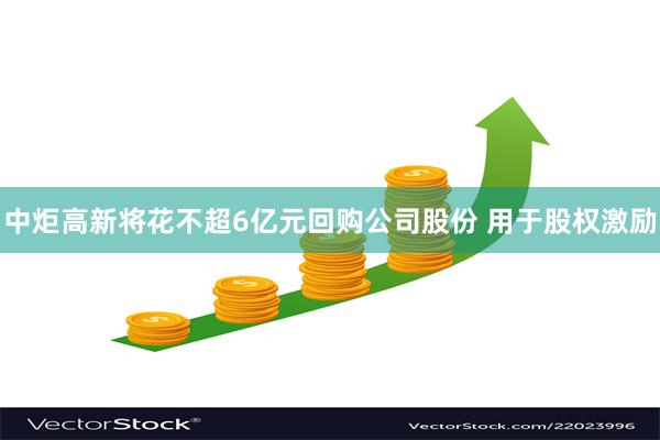 中炬高新将花不超6亿元回购公司股份 用于股权激励