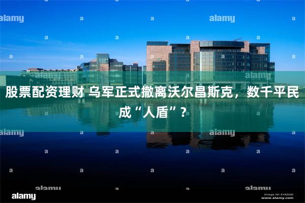 股票配资理财 乌军正式撤离沃尔昌斯克，数千平民成“人盾”？