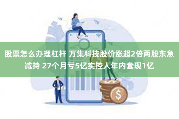 股票怎么办理杠杆 万集科技股价涨超2倍两股东急减持 27个月亏5亿实控人年内套现1亿