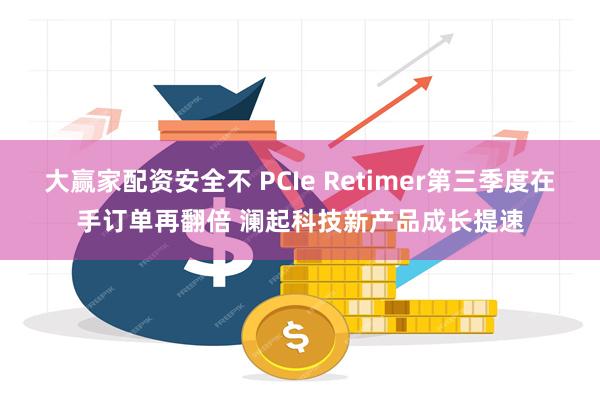 大赢家配资安全不 PCIe Retimer第三季度在手订单再翻倍 澜起科技新产品成长提速