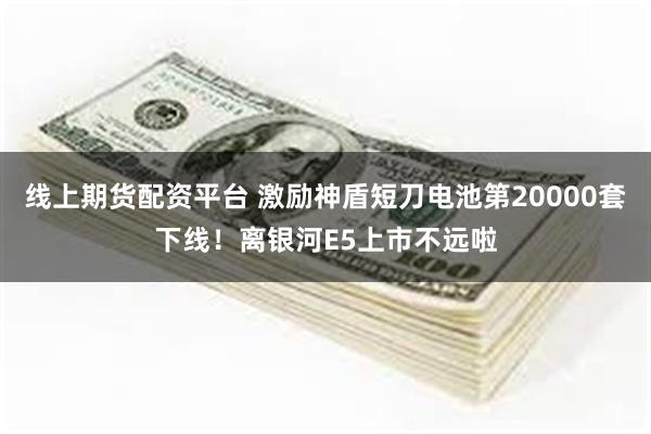 线上期货配资平台 激励神盾短刀电池第20000套下线！离银河E5上市不远啦