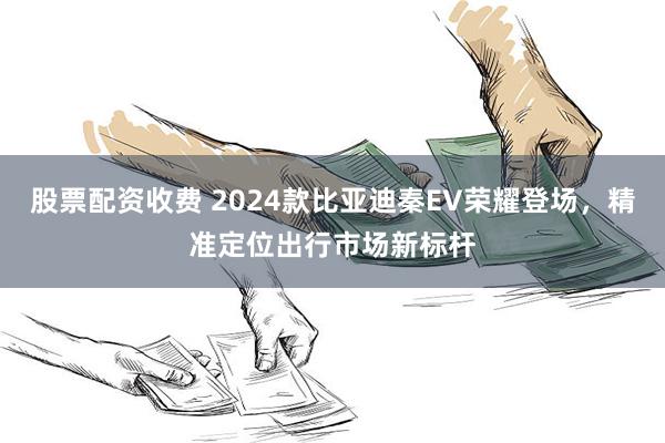 股票配资收费 2024款比亚迪秦EV荣耀登场，精准定位出行市场新标杆