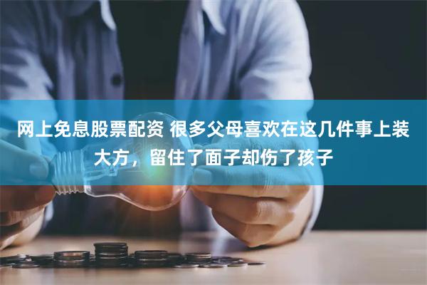 网上免息股票配资 很多父母喜欢在这几件事上装大方，留住了面子却伤了孩子