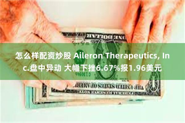 怎么样配资炒股 Aileron Therapeutics, Inc.盘中异动 大幅下挫6.67%报1.96美元