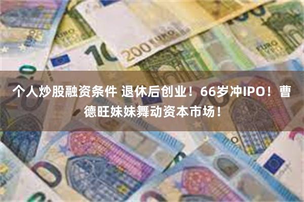 个人炒股融资条件 退休后创业！66岁冲IPO！曹德旺妹妹舞动资本市场！