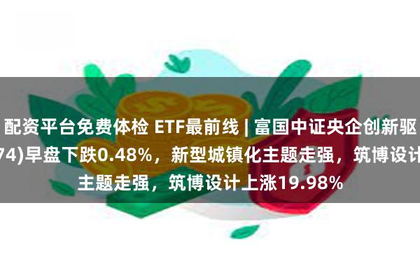 配资平台免费体检 ETF最前线 | 富国中证央企创新驱动ETF(159974)早盘下跌0.48%，新型城镇化主题走强，筑博设计上涨19.98%