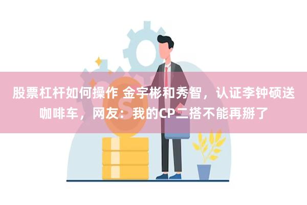 股票杠杆如何操作 金宇彬和秀智，认证李钟硕送咖啡车，网友：我的CP二搭不能再掰了