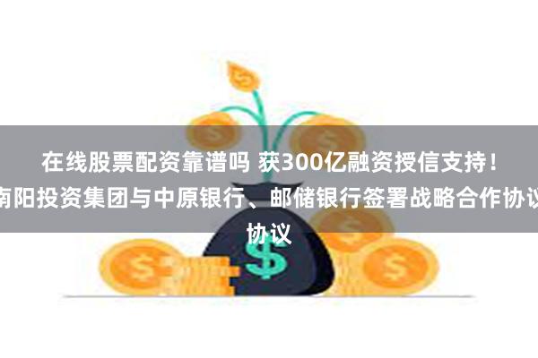 在线股票配资靠谱吗 获300亿融资授信支持！南阳投资集团与中原银行、邮储银行签署战略合作协议