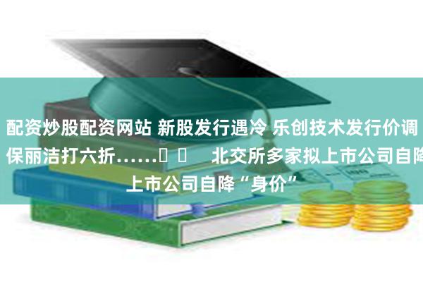 配资炒股配资网站 新股发行遇冷 乐创技术发行价调低30%、保丽洁打六折……		   北交所多家拟上市公司自降“身价”