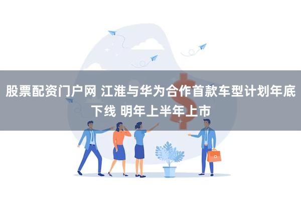 股票配资门户网 江淮与华为合作首款车型计划年底下线 明年上半年上市