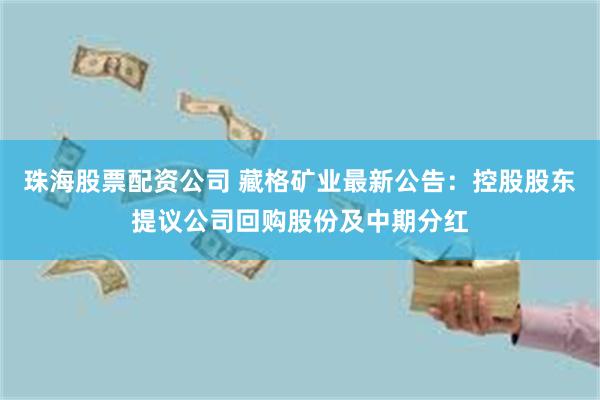 珠海股票配资公司 藏格矿业最新公告：控股股东提议公司回购股份及中期分红