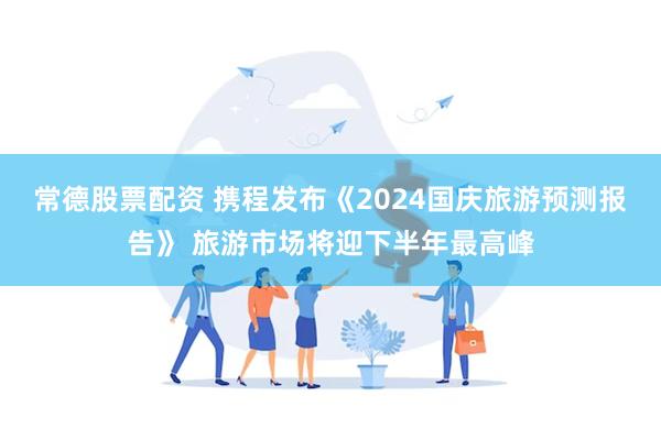 常德股票配资 携程发布《2024国庆旅游预测报告》 旅游市场将迎下半年最高峰