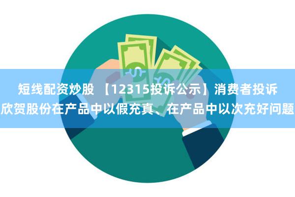 短线配资炒股 【12315投诉公示】消费者投诉欣贺股份在产品中以假充真、在产品中以次充好问题