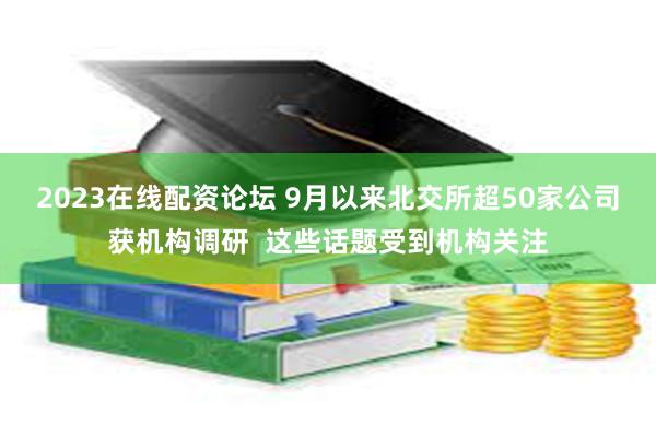 2023在线配资论坛 9月以来北交所超50家公司获机构调研  这些话题受到机构关注