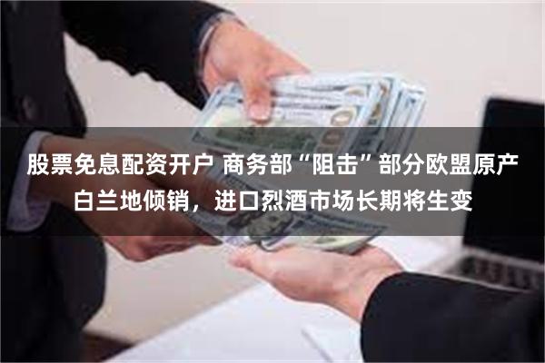 股票免息配资开户 商务部“阻击”部分欧盟原产白兰地倾销，进口烈酒市场长期将生变