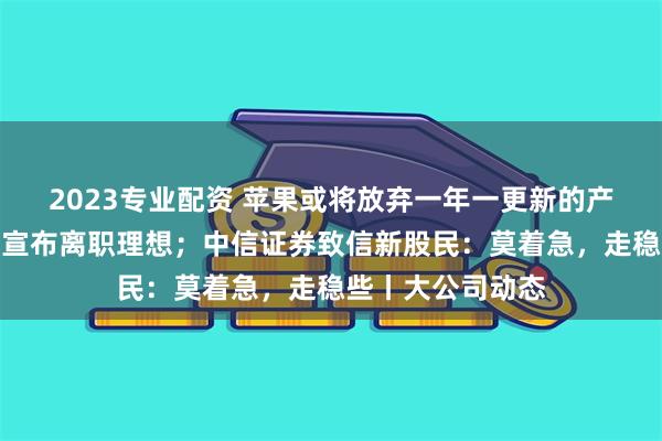 2023专业配资 苹果或将放弃一年一更新的产品策略；宋紫薇宣布离职理想；中信证券致信新股民：莫着急，走稳些丨大公司动态