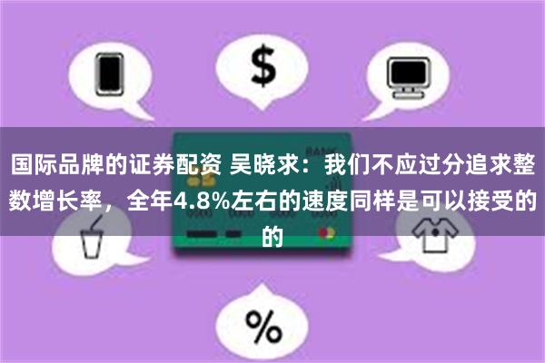 国际品牌的证券配资 吴晓求：我们不应过分追求整数增长率，全年4.8%左右的速度同样是可以接受的