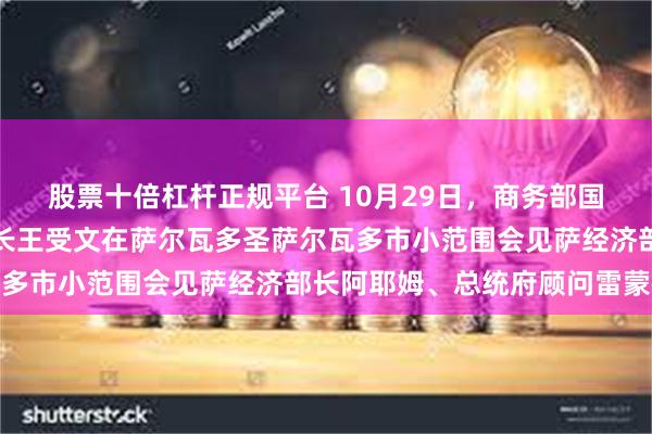 股票十倍杠杆正规平台 10月29日，商务部国际贸易谈判代表兼副部长王受文在萨尔瓦多圣萨尔瓦多市小范围会见萨经济部长阿耶姆、总统府顾问雷蒙德