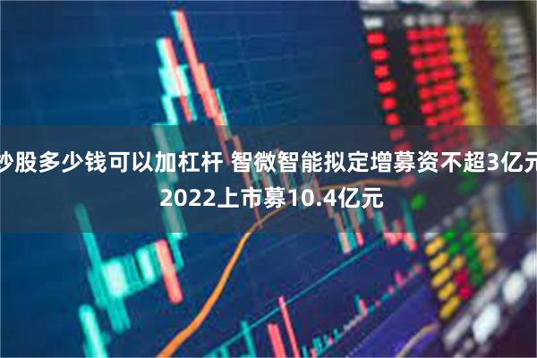 炒股多少钱可以加杠杆 智微智能拟定增募资不超3亿元 2022上市募10.4亿元