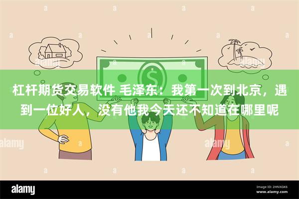 杠杆期货交易软件 毛泽东：我第一次到北京，遇到一位好人，没有他我今天还不知道在哪里呢