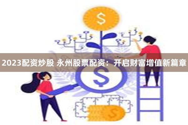 2023配资炒股 永州股票配资：开启财富增值新篇章