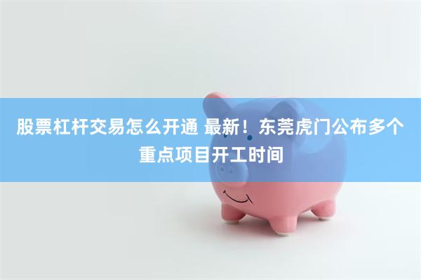 股票杠杆交易怎么开通 最新！东莞虎门公布多个重点项目开工时间