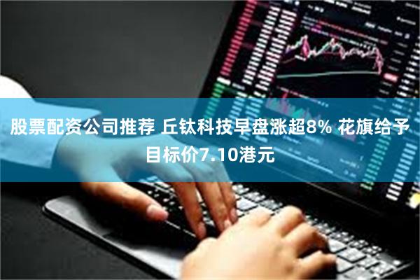 股票配资公司推荐 丘钛科技早盘涨超8% 花旗给予目标价7.10港元