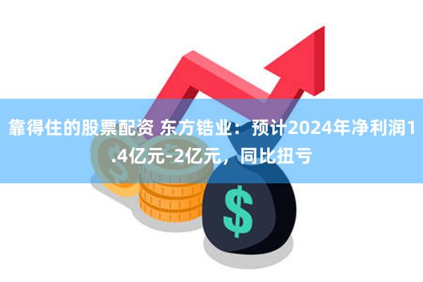 靠得住的股票配资 东方锆业：预计2024年净利润1.4亿元-2亿元，同比扭亏