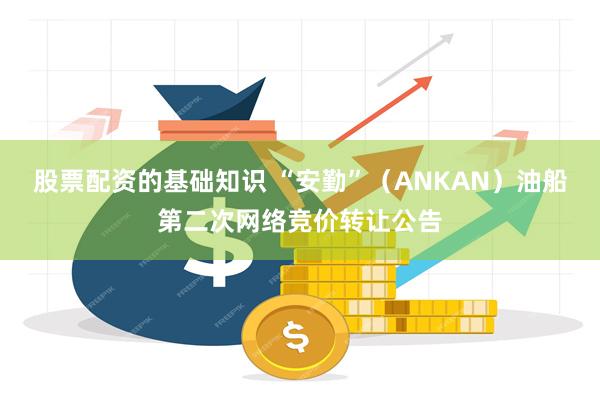 股票配资的基础知识 “安勤”（ANKAN）油船第二次网络竞价转让公告