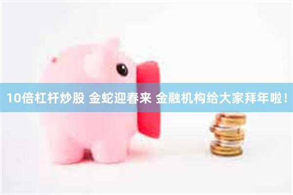 10倍杠杆炒股 金蛇迎春来 金融机构给大家拜年啦！