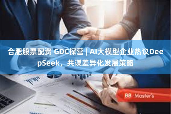 合肥股票配资 GDC探营 | AI大模型企业热议DeepSeek，共谋差异化发展策略