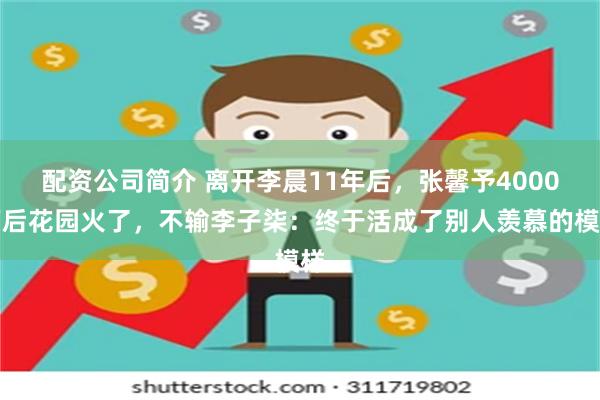 配资公司简介 离开李晨11年后，张馨予4000万后花园火了，不输李子柒：终于活成了别人羡慕的模样