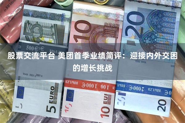 股票交流平台 美团首季业绩简评:迎接内外交困的增长挑战