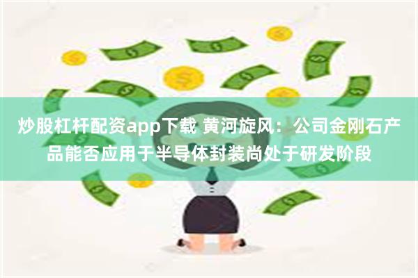 炒股杠杆配资app下载 黄河旋风:公司金刚石产品能否应用于半导体封装尚处于研发阶段